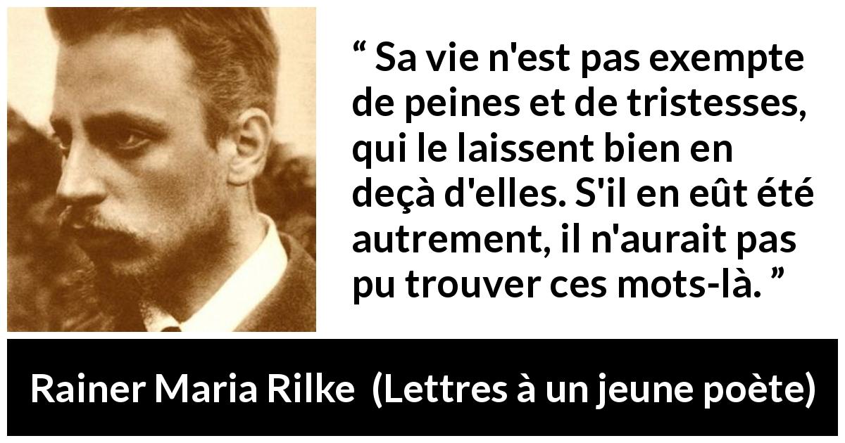 Citation de Rainer Maria Rilke sur les mots tirée de Lettres à un jeune poète - Sa vie n'est pas exempte de peines et de tristesses, qui le laissent bien en deçà d'elles. S'il en eût été autrement, il n'aurait pas pu trouver ces mots-là.