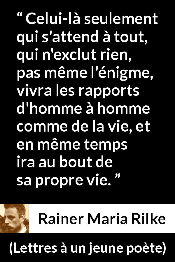 Citation de Rainer Maria Rilke sur l'ouverture tirée de Lettres à un jeune poète - Celui-là seulement qui s'attend à tout, qui n'exclut rien, pas même l'énigme, vivra les rapports d'homme à homme comme de la vie, et en même temps ira au bout de sa propre vie.