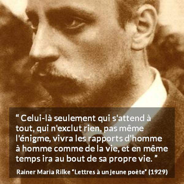 Citation de Rainer Maria Rilke sur l'ouverture tirée de Lettres à un jeune poète - Celui-là seulement qui s'attend à tout, qui n'exclut rien, pas même l'énigme, vivra les rapports d'homme à homme comme de la vie, et en même temps ira au bout de sa propre vie.