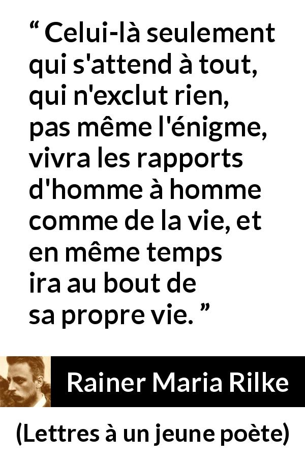 Citation de Rainer Maria Rilke sur l'ouverture tirée de Lettres à un jeune poète - Celui-là seulement qui s'attend à tout, qui n'exclut rien, pas même l'énigme, vivra les rapports d'homme à homme comme de la vie, et en même temps ira au bout de sa propre vie.