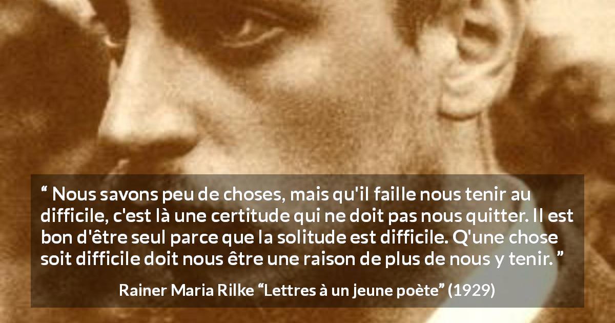 Citation de Rainer Maria Rilke sur la solitude tirée de Lettres à un jeune poète - Nous savons peu de choses, mais qu'il faille nous tenir au difficile, c'est là une certitude qui ne doit pas nous quitter. Il est bon d'être seul parce que la solitude est difficile. Q'une chose soit difficile doit nous être une raison de plus de nous y tenir.