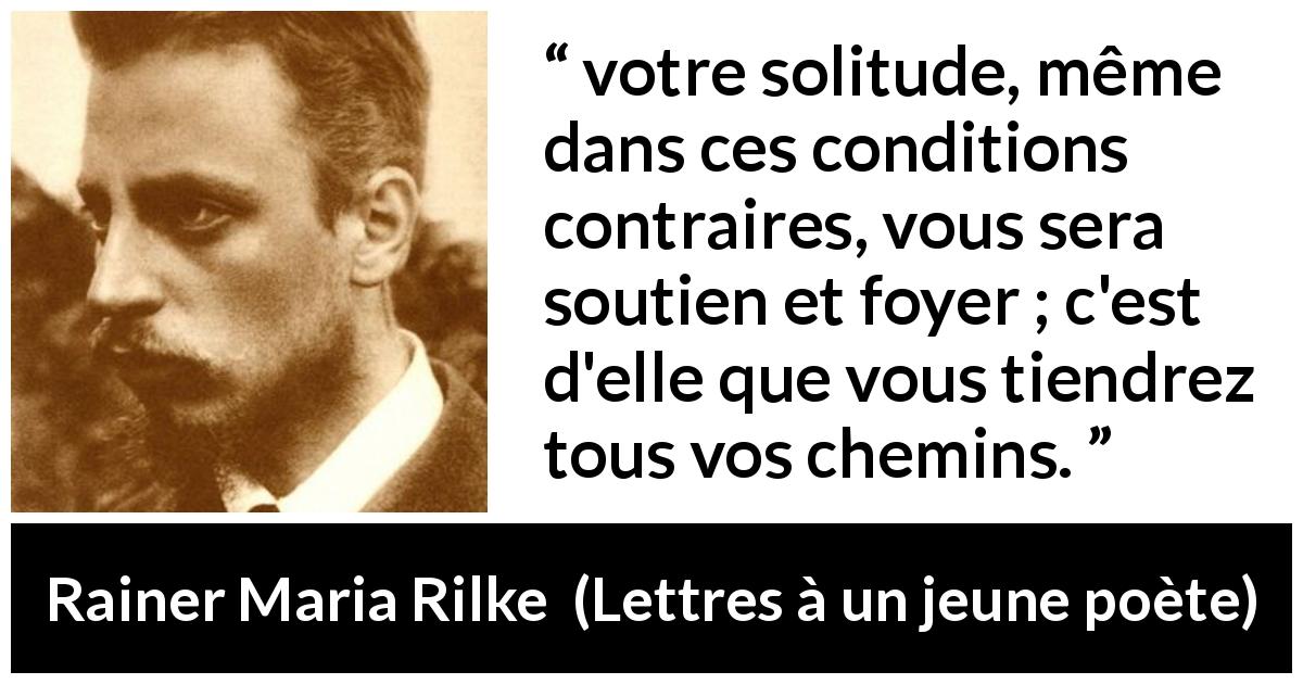 Citation de Rainer Maria Rilke sur la solitude tirée de Lettres à un jeune poète - votre solitude, même dans ces conditions contraires, vous sera soutien et foyer ; c'est d'elle que vous tiendrez tous vos chemins.