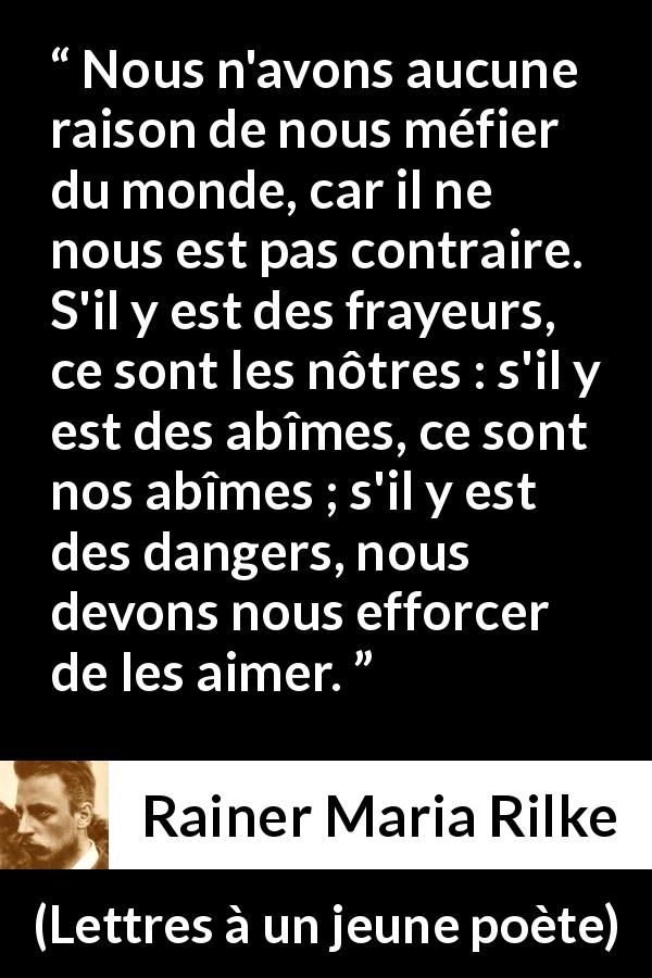 Citation de Rainer Maria Rilke sur la terreur tirée de Lettres à un jeune poète - Nous n'avons aucune raison de nous méfier du monde, car il ne nous est pas contraire. S'il y est des frayeurs, ce sont les nôtres : s'il y est des abîmes, ce sont nos abîmes ; s'il y est des dangers, nous devons nous efforcer de les aimer.