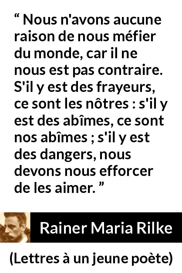 Citation de Rainer Maria Rilke sur la terreur tirée de Lettres à un jeune poète - Nous n'avons aucune raison de nous méfier du monde, car il ne nous est pas contraire. S'il y est des frayeurs, ce sont les nôtres : s'il y est des abîmes, ce sont nos abîmes ; s'il y est des dangers, nous devons nous efforcer de les aimer.
