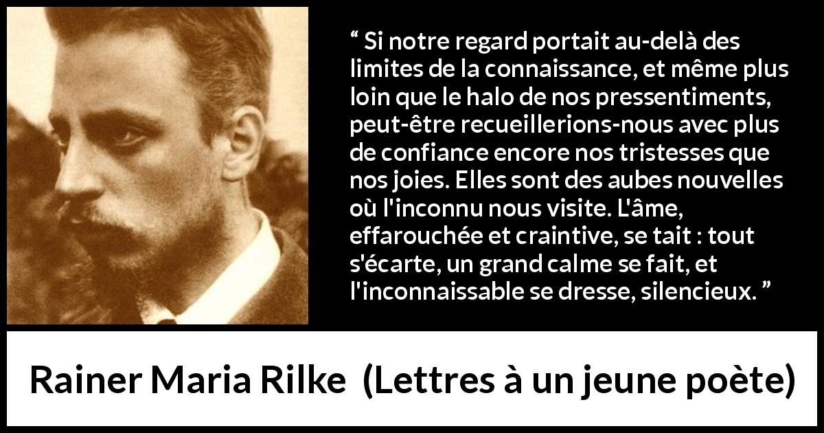 Citation de Rainer Maria Rilke sur la tristesse tirée de Lettres à un jeune poète - Si notre regard portait au-delà des limites de la connaissance, et même plus loin que le halo de nos pressentiments, peut-être recueillerions-nous avec plus de confiance encore nos tristesses que nos joies. Elles sont des aubes nouvelles où l'inconnu nous visite. L'âme, effarouchée et craintive, se tait : tout s'écarte, un grand calme se fait, et l'inconnaissable se dresse, silencieux.