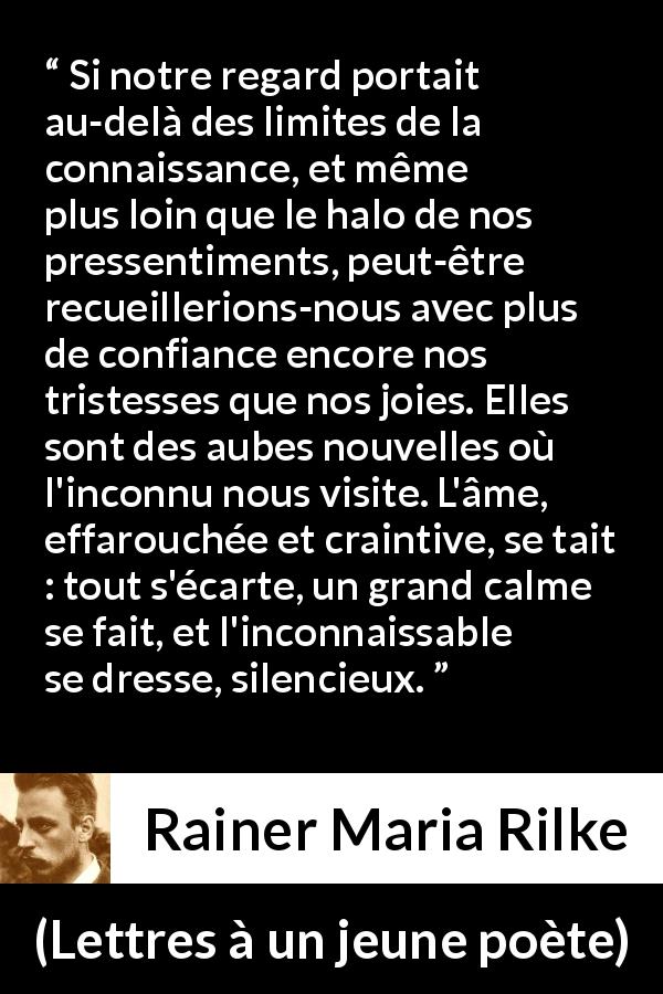 Citation de Rainer Maria Rilke sur la tristesse tirée de Lettres à un jeune poète - Si notre regard portait au-delà des limites de la connaissance, et même plus loin que le halo de nos pressentiments, peut-être recueillerions-nous avec plus de confiance encore nos tristesses que nos joies. Elles sont des aubes nouvelles où l'inconnu nous visite. L'âme, effarouchée et craintive, se tait : tout s'écarte, un grand calme se fait, et l'inconnaissable se dresse, silencieux.