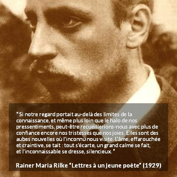 Citation de Rainer Maria Rilke sur la tristesse tirée de Lettres à un jeune poète - Si notre regard portait au-delà des limites de la connaissance, et même plus loin que le halo de nos pressentiments, peut-être recueillerions-nous avec plus de confiance encore nos tristesses que nos joies. Elles sont des aubes nouvelles où l'inconnu nous visite. L'âme, effarouchée et craintive, se tait : tout s'écarte, un grand calme se fait, et l'inconnaissable se dresse, silencieux.