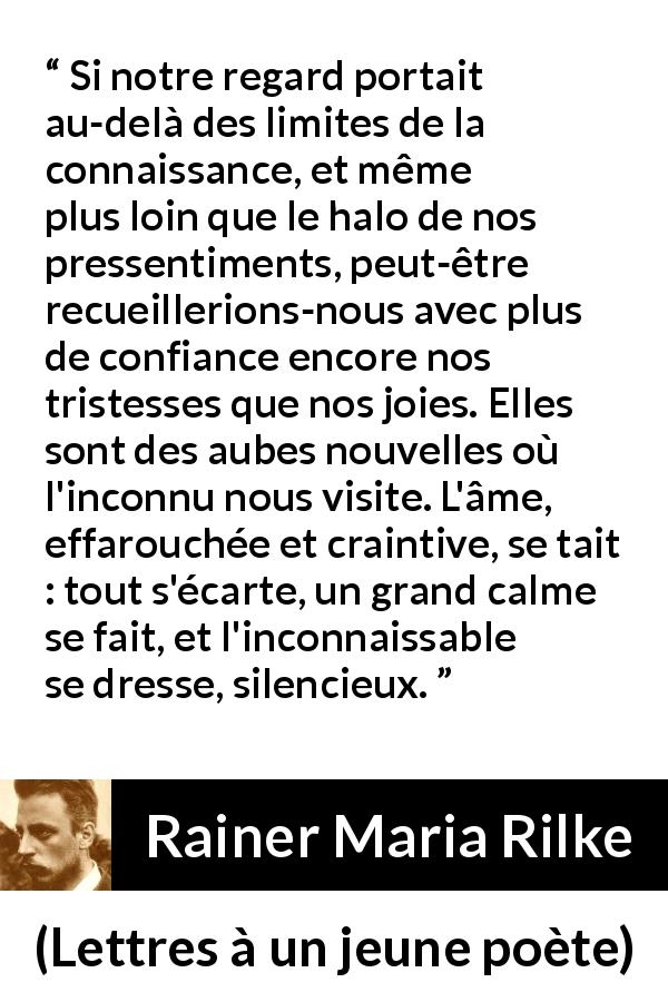 Citation de Rainer Maria Rilke sur la tristesse tirée de Lettres à un jeune poète - Si notre regard portait au-delà des limites de la connaissance, et même plus loin que le halo de nos pressentiments, peut-être recueillerions-nous avec plus de confiance encore nos tristesses que nos joies. Elles sont des aubes nouvelles où l'inconnu nous visite. L'âme, effarouchée et craintive, se tait : tout s'écarte, un grand calme se fait, et l'inconnaissable se dresse, silencieux.