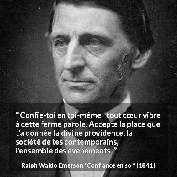 Citation de Ralph Waldo Emerson sur la confiance tirée de Confiance en soi - Confie-toi en toi-même ; tout cœur vibre à cette ferme parole. Accepte la place que t'a donnée la divine providence, la société de tes contemporains, l'ensemble des événements.