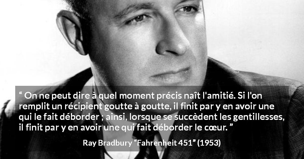 Citation de Ray Bradbury sur l'accumulation tirée de Fahrenheit 451 - On ne peut dire à quel moment précis naît l'amitié. Si l'on remplit un récipient goutte à goutte, il finit par y en avoir une qui le fait déborder ; ainsi, lorsque se succèdent les gentillesses, il finit par y en avoir une qui fait déborder le cœur.