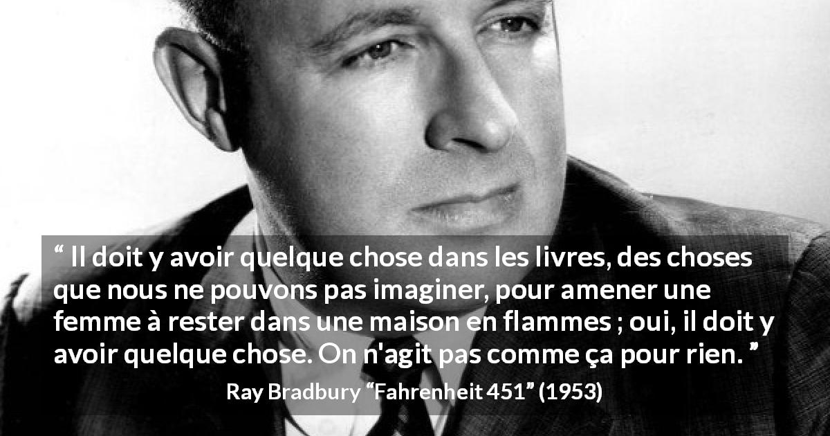 Citation de Ray Bradbury sur l'importance tirée de Fahrenheit 451 - Il doit y avoir quelque chose dans les livres, des choses que nous ne pouvons pas imaginer, pour amener une femme à rester dans une maison en flammes ; oui, il doit y avoir quelque chose. On n'agit pas comme ça pour rien.