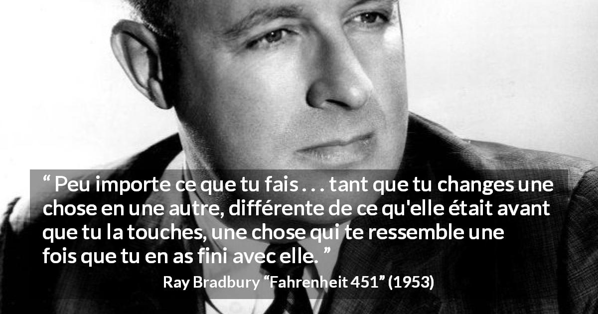 Citation de Ray Bradbury sur l'influence tirée de Fahrenheit 451 - Peu importe ce que tu fais . . . tant que tu changes une chose en une autre, différente de ce qu'elle était avant que tu la touches, une chose qui te ressemble une fois que tu en as fini avec elle.