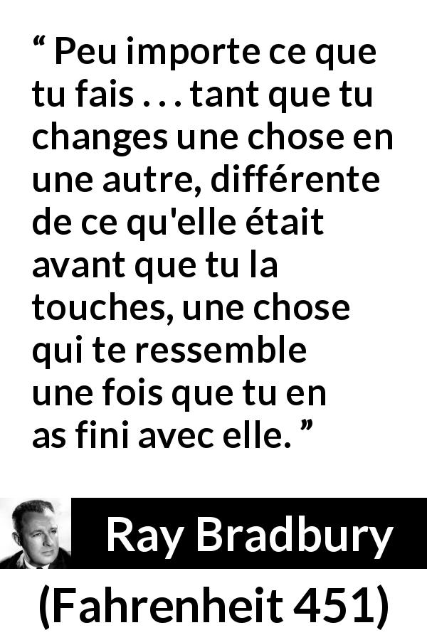 Citation de Ray Bradbury sur l'influence tirée de Fahrenheit 451 - Peu importe ce que tu fais . . . tant que tu changes une chose en une autre, différente de ce qu'elle était avant que tu la touches, une chose qui te ressemble une fois que tu en as fini avec elle.