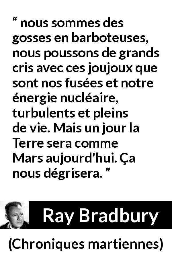 Citation de Ray Bradbury sur la technologie tirée de Chroniques martiennes - nous sommes des gosses en barboteuses, nous poussons de grands cris avec ces joujoux que sont nos fusées et notre énergie nucléaire, turbulents et pleins de vie. Mais un jour la Terre sera comme Mars aujourd'hui. Ça nous dégrisera.