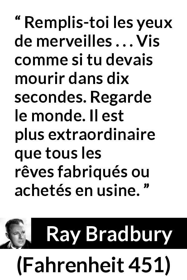 Citation de Ray Bradbury sur la vie tirée de Fahrenheit 451 - Remplis-toi les yeux de merveilles . . . Vis comme si tu devais mourir dans dix secondes. Regarde le monde. Il est plus extraordinaire que tous les rêves fabriqués ou achetés en usine.