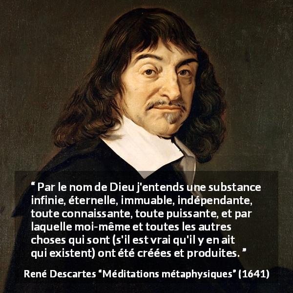 Citation de René Descartes sur Dieu tirée de Méditations métaphysiques - Par le nom de Dieu j'entends une substance infinie, éternelle, immuable, indépendante, toute connaissante, toute puissante, et par laquelle moi-même et toutes les autres choses qui sont (s'il est vrai qu'il y en ait qui existent) ont été créées et produites.