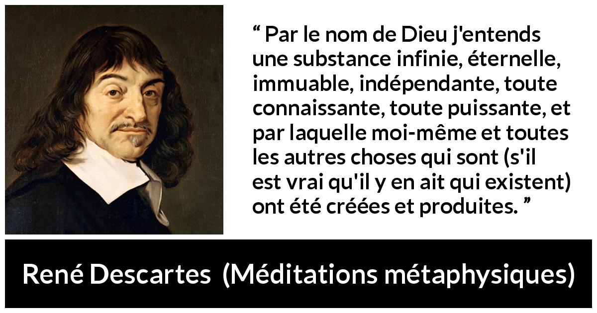 Citation de René Descartes sur Dieu tirée de Méditations métaphysiques - Par le nom de Dieu j'entends une substance infinie, éternelle, immuable, indépendante, toute connaissante, toute puissante, et par laquelle moi-même et toutes les autres choses qui sont (s'il est vrai qu'il y en ait qui existent) ont été créées et produites.