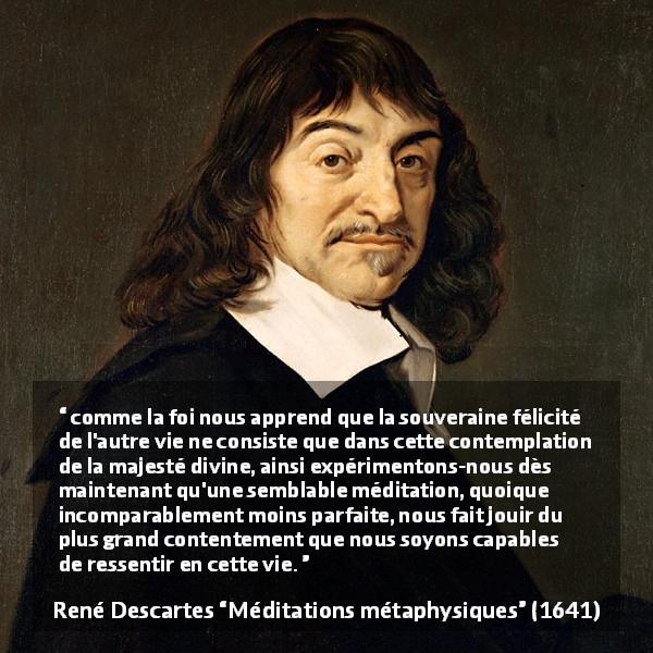 Citation de René Descartes sur la contemplation tirée de Méditations métaphysiques - comme la foi nous apprend que la souveraine félicité de l'autre vie ne consiste que dans cette contemplation de la majesté divine, ainsi expérimentons-nous dès maintenant qu'une semblable méditation, quoique incomparablement moins parfaite, nous fait jouir du plus grand contentement que nous soyons capables de ressentir en cette vie.