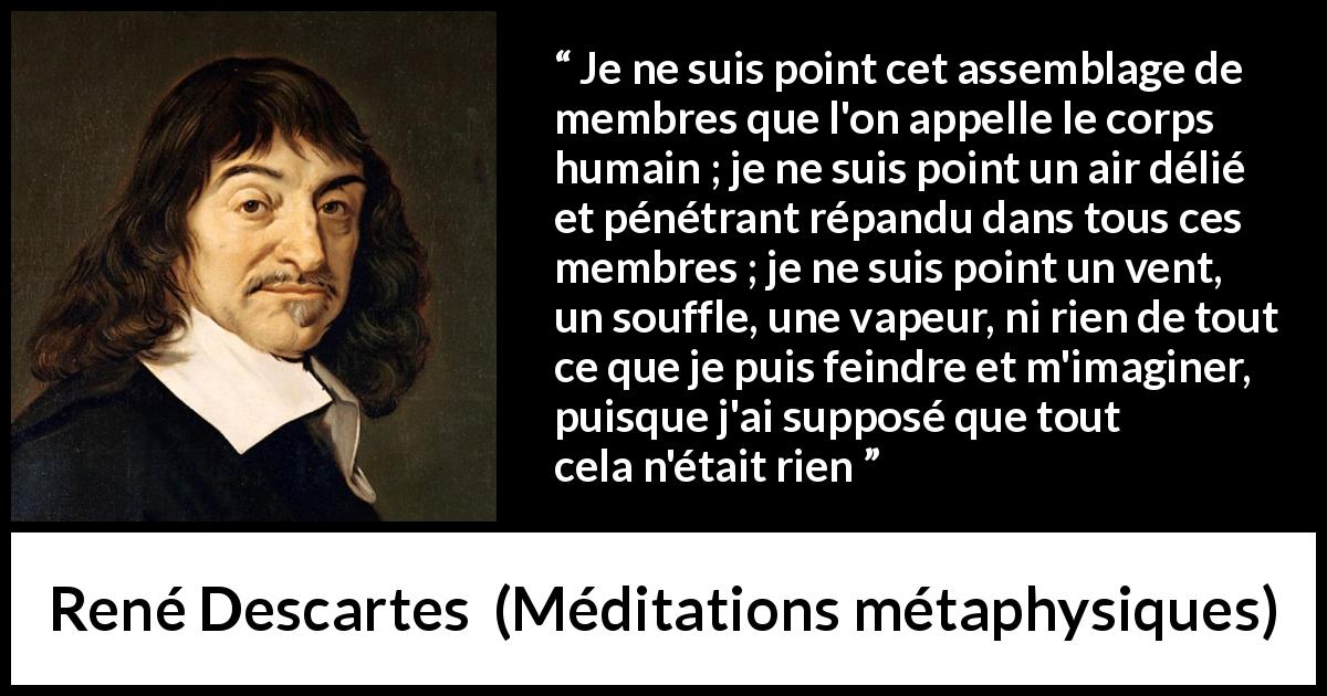 Citation de René Descartes sur l'existence tirée de Méditations métaphysiques - Je ne suis point cet assemblage de membres que l'on appelle le corps humain ; je ne suis point un air délié et pénétrant répandu dans tous ces membres ; je ne suis point un vent, un souffle, une vapeur, ni rien de tout ce que je puis feindre et m'imaginer, puisque j'ai supposé que tout cela n'était rien
