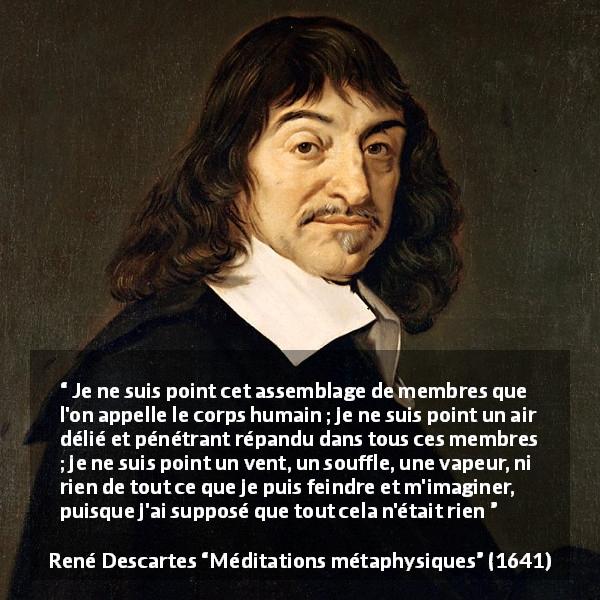 Citation de René Descartes sur l'existence tirée de Méditations métaphysiques - Je ne suis point cet assemblage de membres que l'on appelle le corps humain ; je ne suis point un air délié et pénétrant répandu dans tous ces membres ; je ne suis point un vent, un souffle, une vapeur, ni rien de tout ce que je puis feindre et m'imaginer, puisque j'ai supposé que tout cela n'était rien