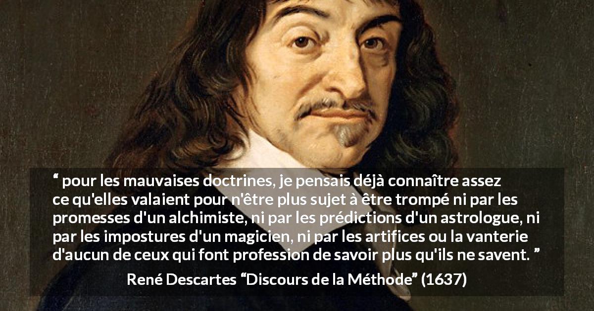Citation de René Descartes sur l'ignorance tirée de Discours de la Méthode - pour les mauvaises doctrines, je pensais déjà connaître assez ce qu'elles valaient pour n'être plus sujet à être trompé ni par les promesses d'un alchimiste, ni par les prédictions d'un astrologue, ni par les impostures d'un magicien, ni par les artifices ou la vanterie d'aucun de ceux qui font profession de savoir plus qu'ils ne savent.