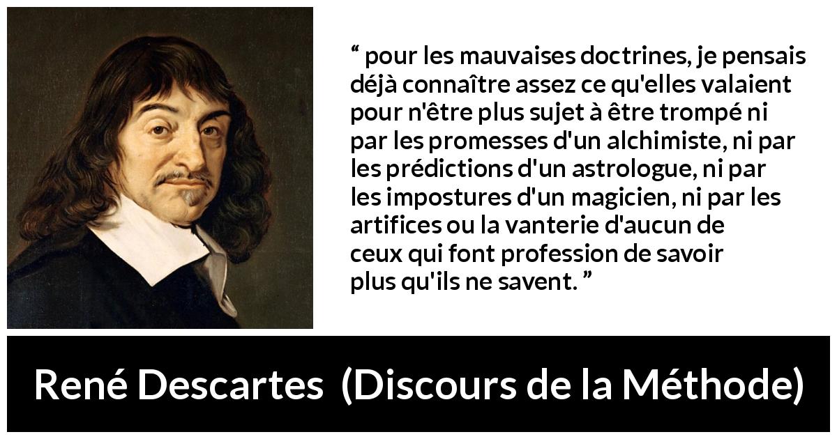 Citation de René Descartes sur l'ignorance tirée de Discours de la Méthode - pour les mauvaises doctrines, je pensais déjà connaître assez ce qu'elles valaient pour n'être plus sujet à être trompé ni par les promesses d'un alchimiste, ni par les prédictions d'un astrologue, ni par les impostures d'un magicien, ni par les artifices ou la vanterie d'aucun de ceux qui font profession de savoir plus qu'ils ne savent.