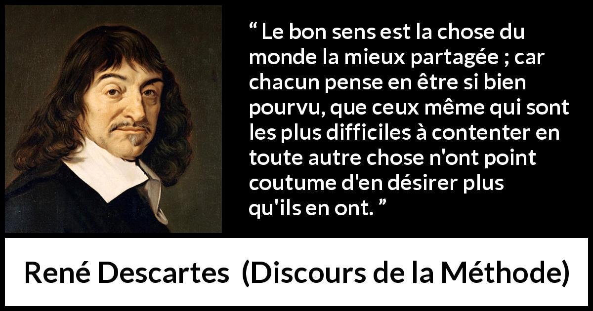 Citation de René Descartes sur le jugement tirée de Discours de la Méthode - Le bon sens est la chose du monde la mieux partagée ; car chacun pense en être si bien pourvu, que ceux même qui sont les plus difficiles à contenter en toute autre chose n'ont point coutume d'en désirer plus qu'ils en ont.