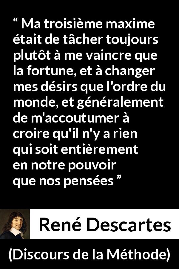 Citation de René Descartes sur la pensée tirée de Discours de la Méthode - Ma troisième maxime était de tâcher toujours plutôt à me vaincre que la fortune, et à changer mes désirs que l'ordre du monde, et généralement de m'accoutumer à croire qu'il n'y a rien qui soit entièrement en notre pouvoir que nos pensées