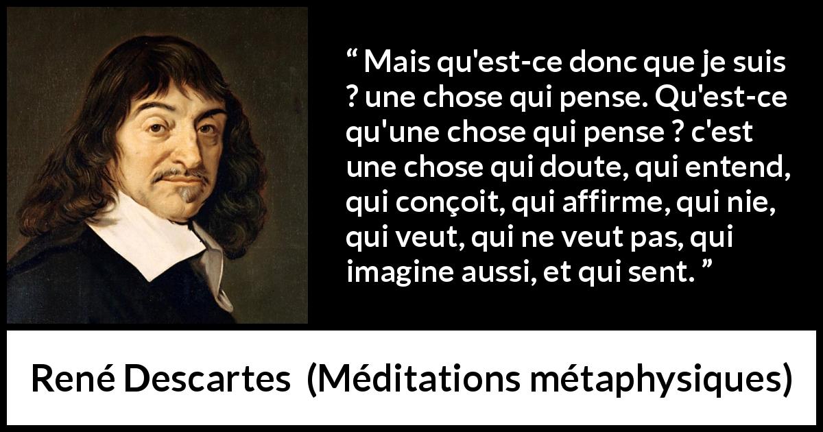 Citation de René Descartes sur la pensée tirée de Méditations métaphysiques - Mais qu'est-ce donc que je suis ? une chose qui pense. Qu'est-ce qu'une chose qui pense ? c'est une chose qui doute, qui entend, qui conçoit, qui affirme, qui nie, qui veut, qui ne veut pas, qui imagine aussi, et qui sent.