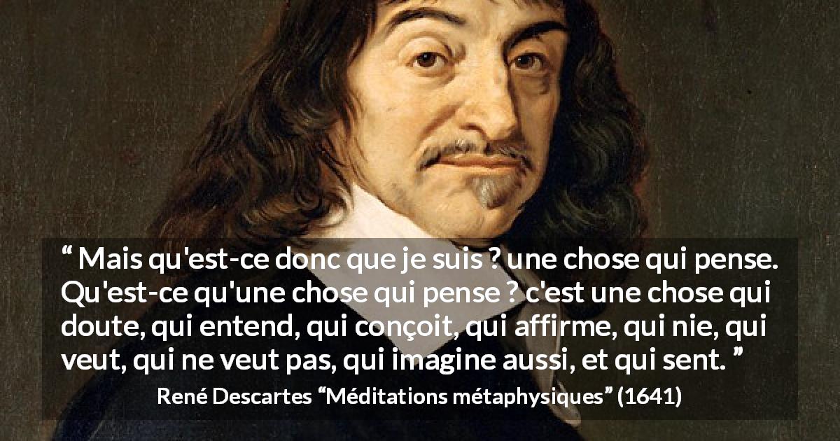 Citation de René Descartes sur la pensée tirée de Méditations métaphysiques - Mais qu'est-ce donc que je suis ? une chose qui pense. Qu'est-ce qu'une chose qui pense ? c'est une chose qui doute, qui entend, qui conçoit, qui affirme, qui nie, qui veut, qui ne veut pas, qui imagine aussi, et qui sent.