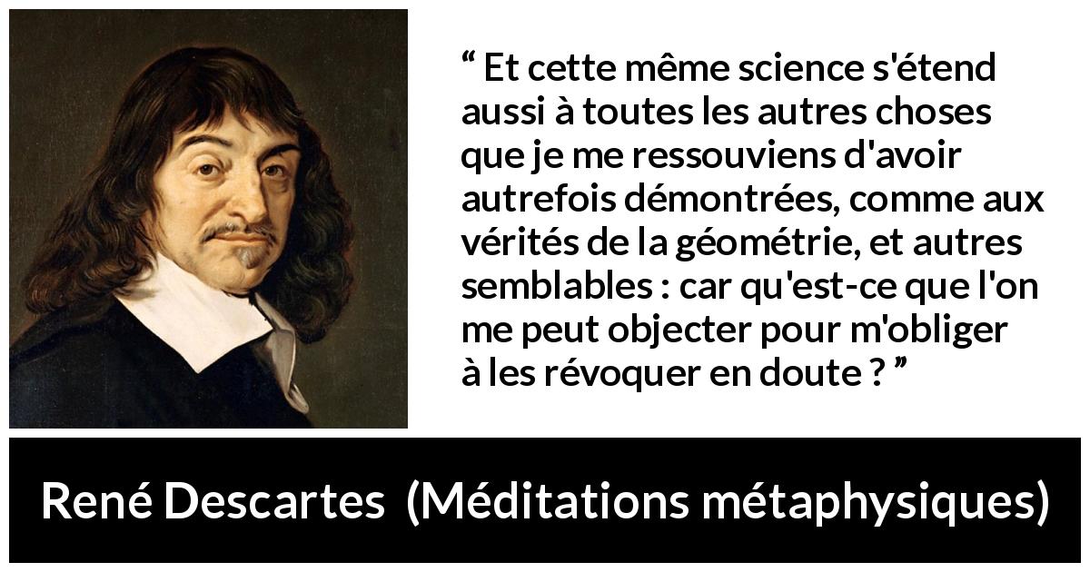 Citation de René Descartes sur la science tirée de Méditations métaphysiques - Et cette même science s'étend aussi à toutes les autres choses que je me ressouviens d'avoir autrefois démontrées, comme aux vérités de la géométrie, et autres semblables : car qu'est-ce que l'on me peut objecter pour m'obliger à les révoquer en doute ?