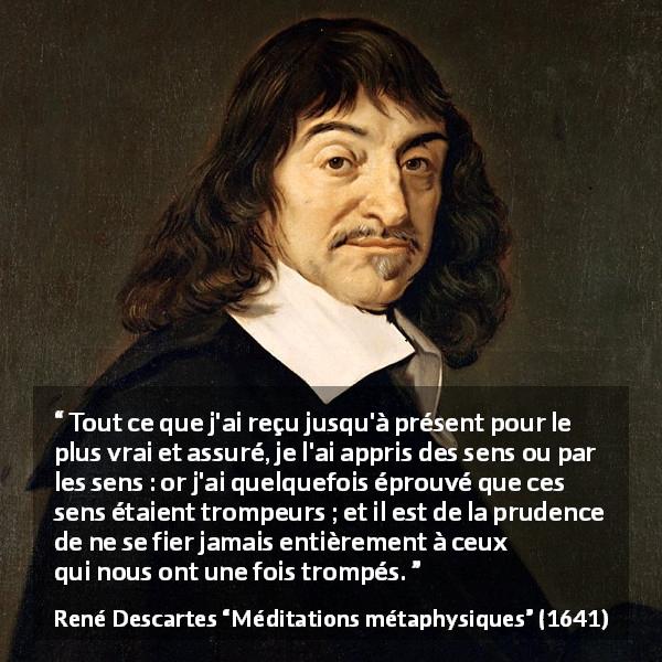 Citation de René Descartes sur la vérité tirée de Méditations métaphysiques - Tout ce que j'ai reçu jusqu'à présent pour le plus vrai et assuré, je l'ai appris des sens ou par les sens : or j'ai quelquefois éprouvé que ces sens étaient trompeurs ; et il est de la prudence de ne se fier jamais entièrement à ceux qui nous ont une fois trompés.