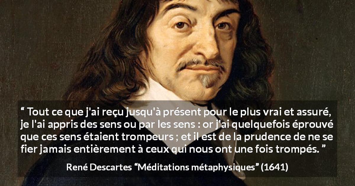 Citation de René Descartes sur la vérité tirée de Méditations métaphysiques - Tout ce que j'ai reçu jusqu'à présent pour le plus vrai et assuré, je l'ai appris des sens ou par les sens : or j'ai quelquefois éprouvé que ces sens étaient trompeurs ; et il est de la prudence de ne se fier jamais entièrement à ceux qui nous ont une fois trompés.