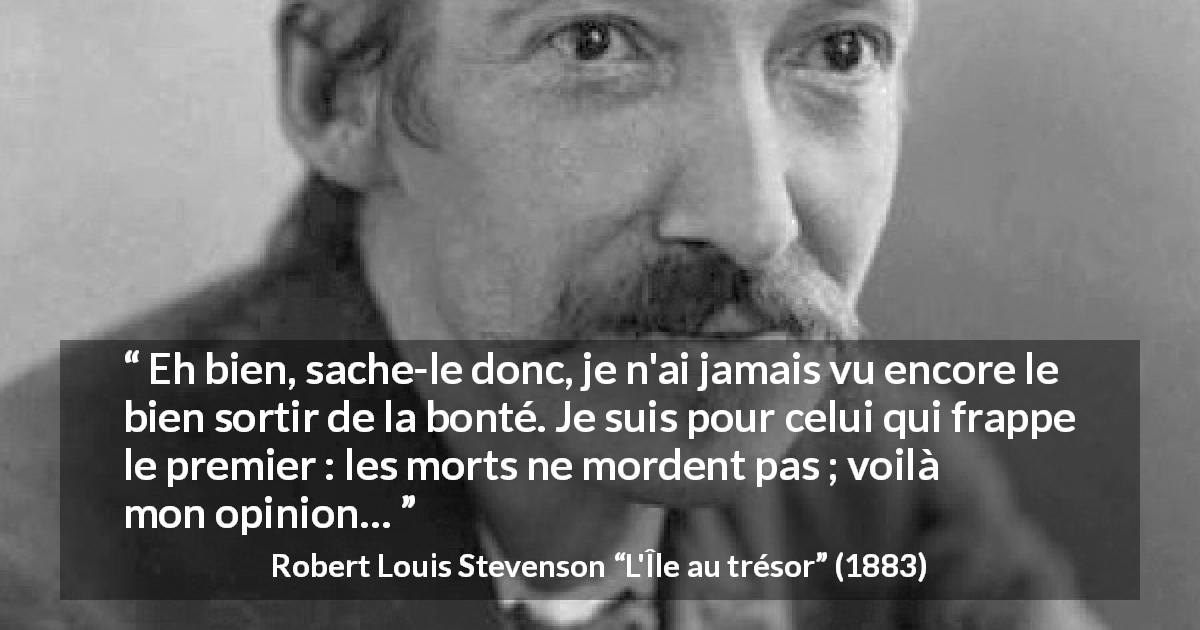 Citation de Robert Louis Stevenson sur la bonté tirée de L'Île au trésor - Eh bien, sache-le donc, je n'ai jamais vu encore le bien sortir de la bonté. Je suis pour celui qui frappe le premier : les morts ne mordent pas ; voilà mon opinion…