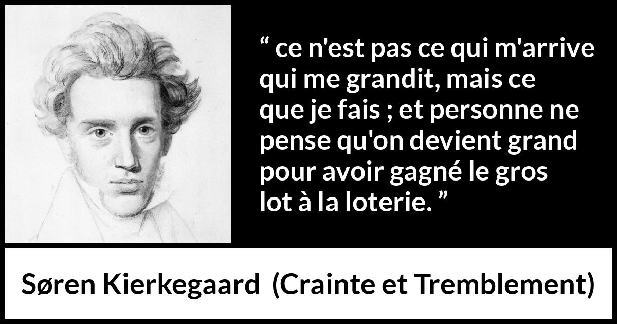 Citation de Søren Kierkegaard sur la chance tirée de Crainte et Tremblement - ce n'est pas ce qui m'arrive qui me grandit, mais ce que je fais ; et personne ne pense qu'on devient grand pour avoir gagné le gros lot à la loterie.