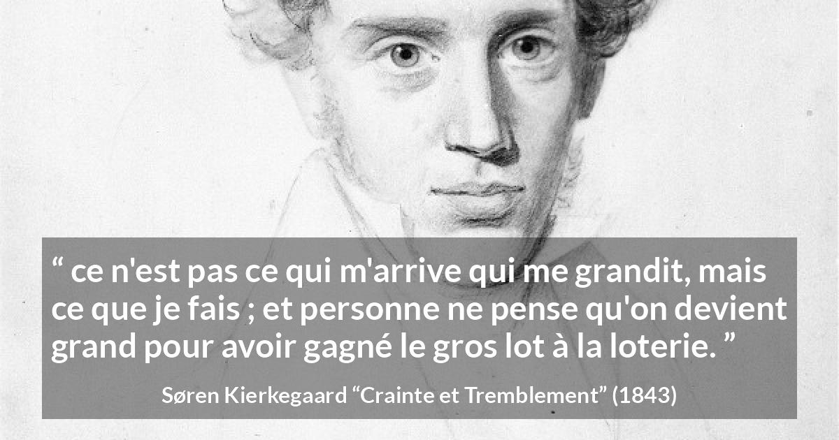 Citation de Søren Kierkegaard sur la chance tirée de Crainte et Tremblement - ce n'est pas ce qui m'arrive qui me grandit, mais ce que je fais ; et personne ne pense qu'on devient grand pour avoir gagné le gros lot à la loterie.