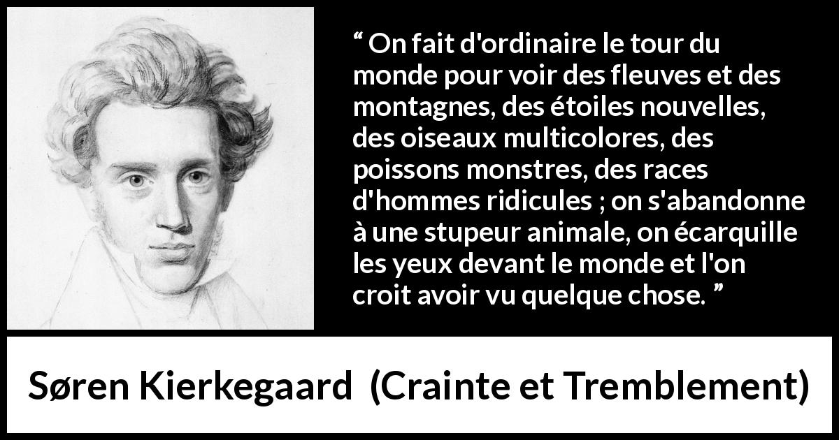 Citation de Søren Kierkegaard sur la nature tirée de Crainte et Tremblement - On fait d'ordinaire le tour du monde pour voir des fleuves et des montagnes, des étoiles nouvelles, des oiseaux multicolores, des poissons monstres, des races d'hommes ridicules ; on s'abandonne à une stupeur animale, on écarquille les yeux devant le monde et l'on croit avoir vu quelque chose.