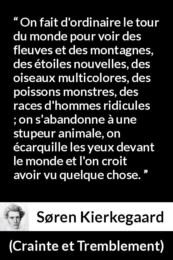 Citation de Søren Kierkegaard sur la nature tirée de Crainte et Tremblement - On fait d'ordinaire le tour du monde pour voir des fleuves et des montagnes, des étoiles nouvelles, des oiseaux multicolores, des poissons monstres, des races d'hommes ridicules ; on s'abandonne à une stupeur animale, on écarquille les yeux devant le monde et l'on croit avoir vu quelque chose.