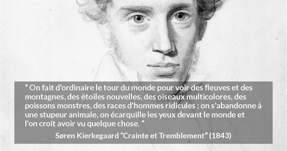 Citation de Søren Kierkegaard sur la nature tirée de Crainte et Tremblement - On fait d'ordinaire le tour du monde pour voir des fleuves et des montagnes, des étoiles nouvelles, des oiseaux multicolores, des poissons monstres, des races d'hommes ridicules ; on s'abandonne à une stupeur animale, on écarquille les yeux devant le monde et l'on croit avoir vu quelque chose.