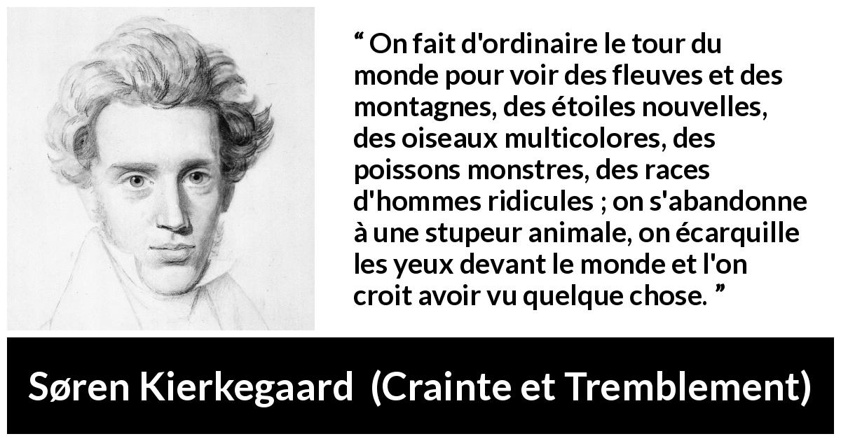 Citation de Søren Kierkegaard sur la nature tirée de Crainte et Tremblement - On fait d'ordinaire le tour du monde pour voir des fleuves et des montagnes, des étoiles nouvelles, des oiseaux multicolores, des poissons monstres, des races d'hommes ridicules ; on s'abandonne à une stupeur animale, on écarquille les yeux devant le monde et l'on croit avoir vu quelque chose.