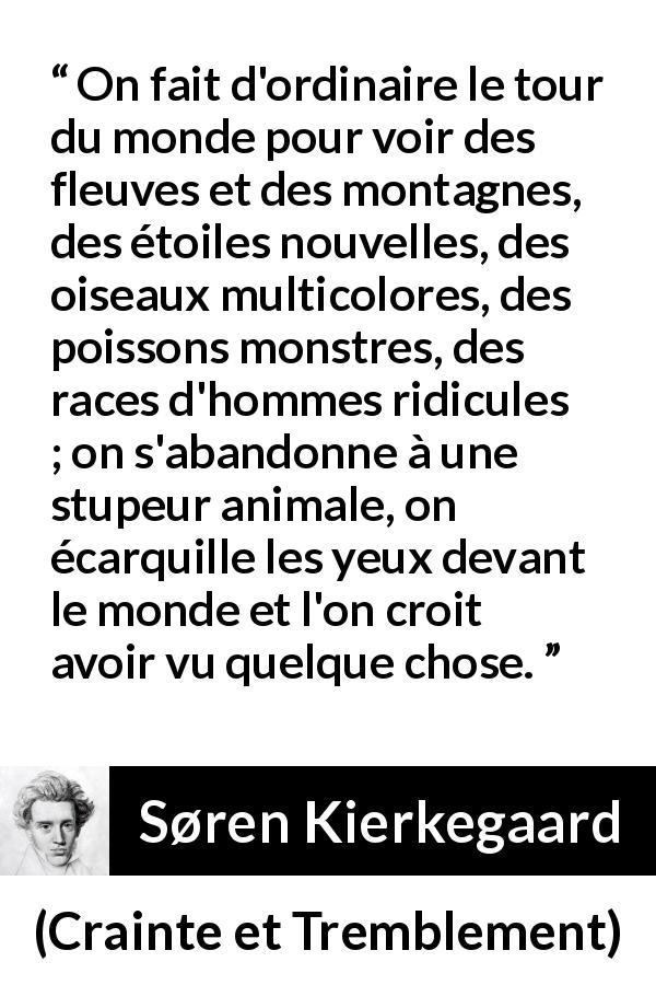 Citation de Søren Kierkegaard sur la nature tirée de Crainte et Tremblement - On fait d'ordinaire le tour du monde pour voir des fleuves et des montagnes, des étoiles nouvelles, des oiseaux multicolores, des poissons monstres, des races d'hommes ridicules ; on s'abandonne à une stupeur animale, on écarquille les yeux devant le monde et l'on croit avoir vu quelque chose.