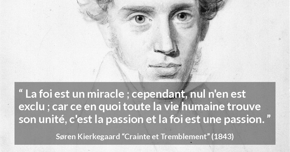 Citation de Søren Kierkegaard sur la passion tirée de Crainte et Tremblement - La foi est un miracle ; cependant, nul n'en est exclu ; car ce en quoi toute la vie humaine trouve son unité, c'est la passion et la foi est une passion.