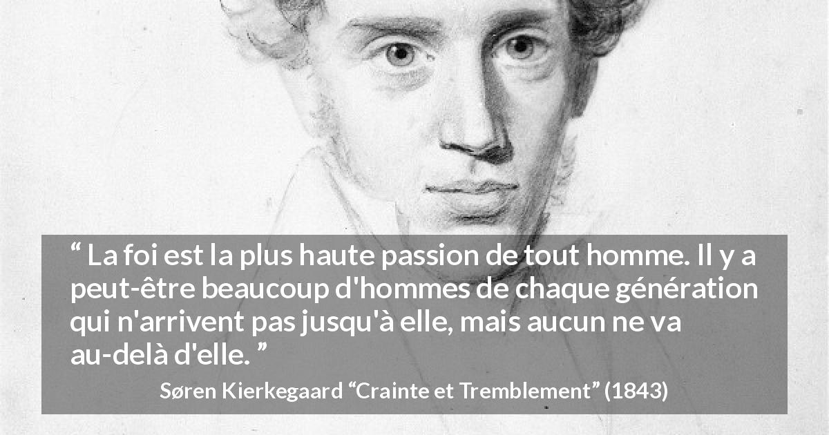 Citation de Søren Kierkegaard sur la passion tirée de Crainte et Tremblement - La foi est la plus haute passion de tout homme. Il y a peut-être beaucoup d'hommes de chaque génération qui n'arrivent pas jusqu'à elle, mais aucun ne va au-delà d'elle.