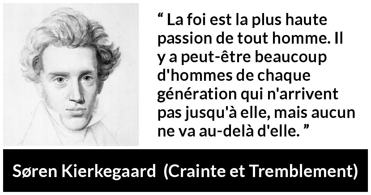 Citation de Søren Kierkegaard sur la passion tirée de Crainte et Tremblement - La foi est la plus haute passion de tout homme. Il y a peut-être beaucoup d'hommes de chaque génération qui n'arrivent pas jusqu'à elle, mais aucun ne va au-delà d'elle.