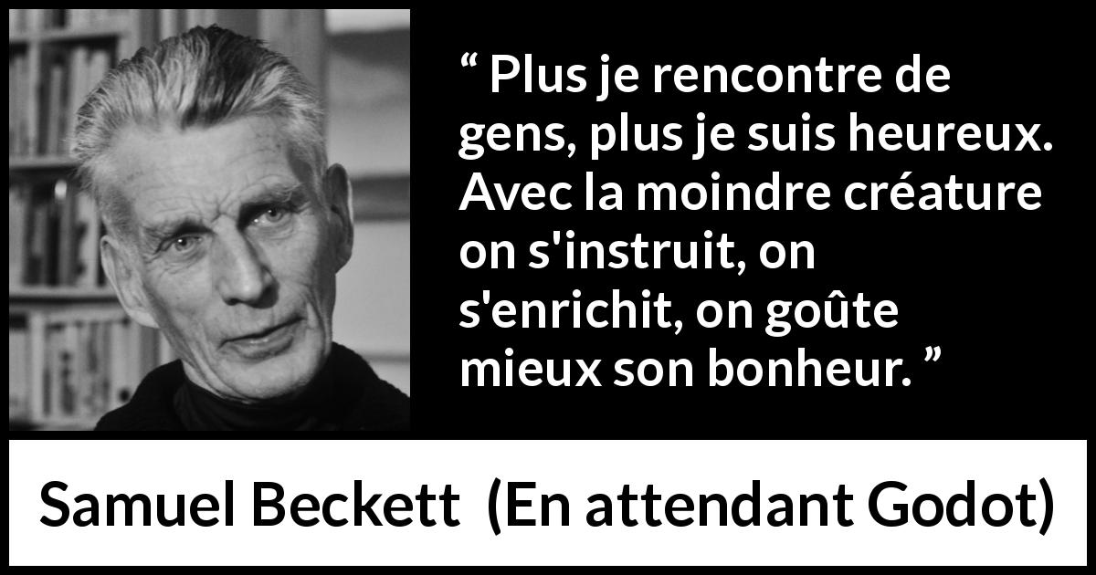 Citation de Samuel Beckett sur le bonheur tirée d'En attendant Godot - Plus je rencontre de gens, plus je suis heureux. Avec la moindre créature on s'instruit, on s'enrichit, on goûte mieux son bonheur.