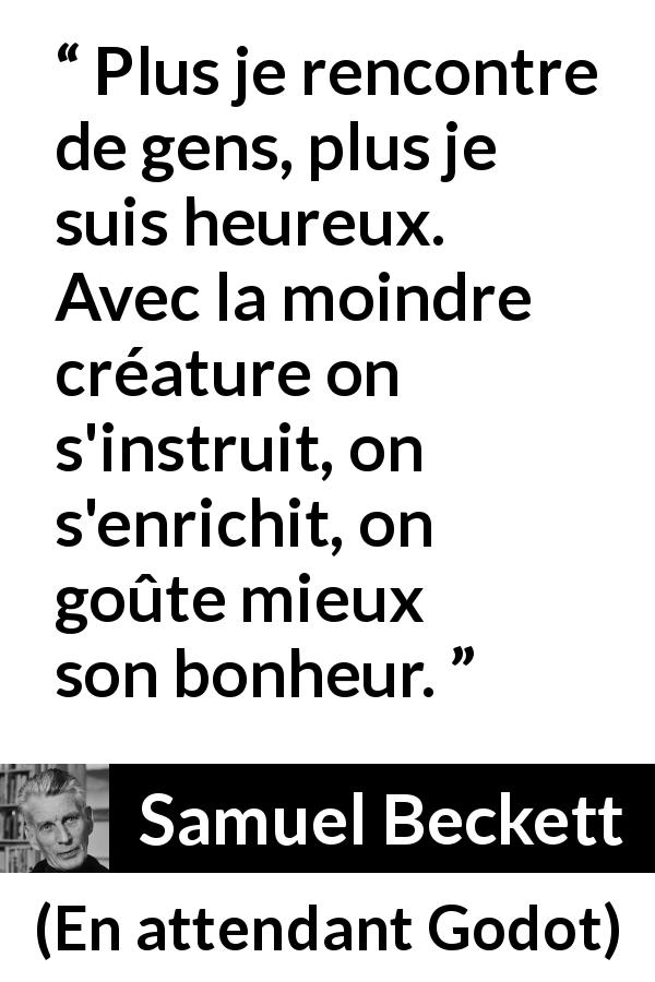 Citation de Samuel Beckett sur le bonheur tirée d'En attendant Godot - Plus je rencontre de gens, plus je suis heureux. Avec la moindre créature on s'instruit, on s'enrichit, on goûte mieux son bonheur.
