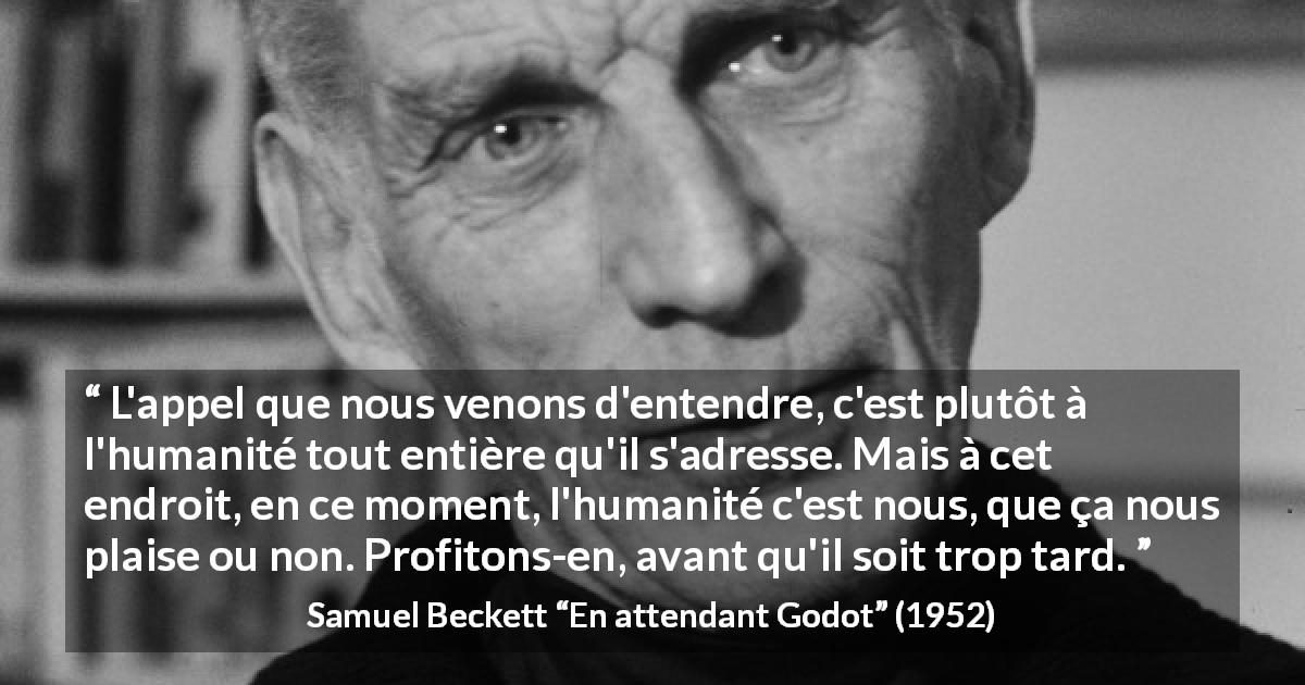Citation de Samuel Beckett sur l'humanité tirée d'En attendant Godot - L'appel que nous venons d'entendre, c'est plutôt à l'humanité tout entière qu'il s'adresse. Mais à cet endroit, en ce moment, l'humanité c'est nous, que ça nous plaise ou non. Profitons-en, avant qu'il soit trop tard.
