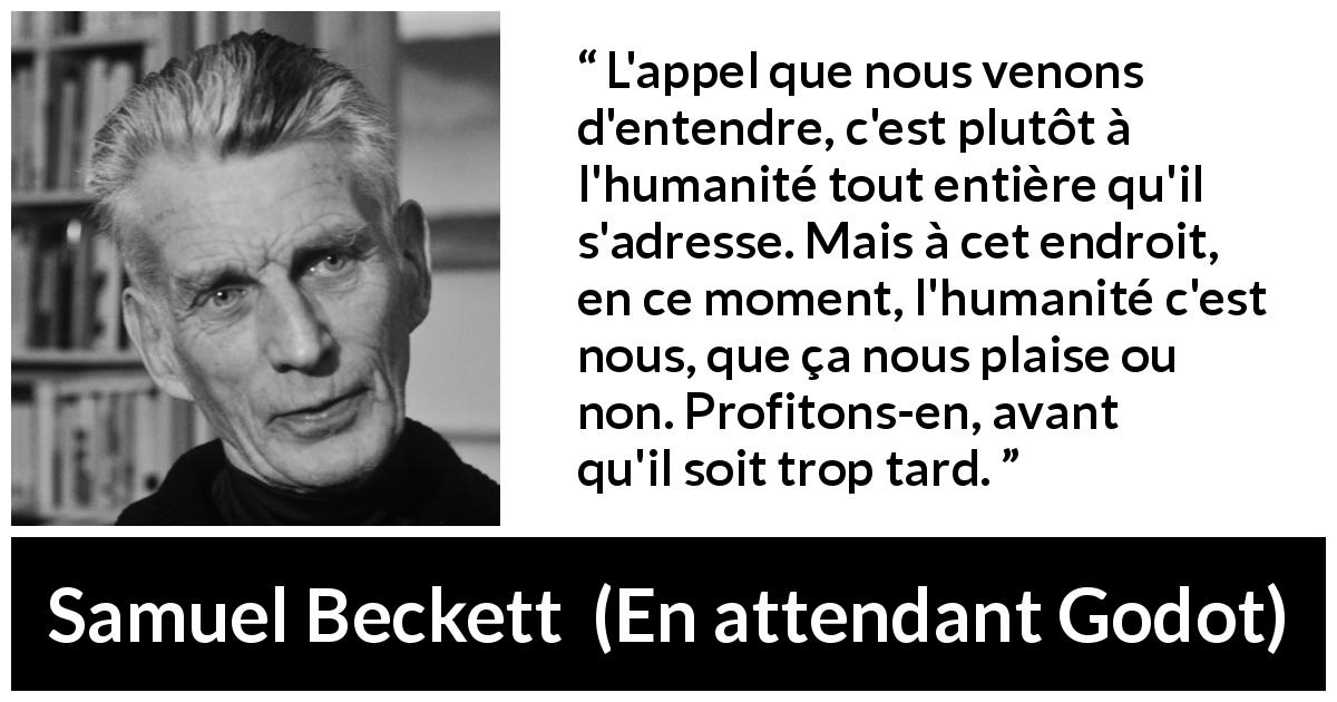 Citation de Samuel Beckett sur l'humanité tirée d'En attendant Godot - L'appel que nous venons d'entendre, c'est plutôt à l'humanité tout entière qu'il s'adresse. Mais à cet endroit, en ce moment, l'humanité c'est nous, que ça nous plaise ou non. Profitons-en, avant qu'il soit trop tard.