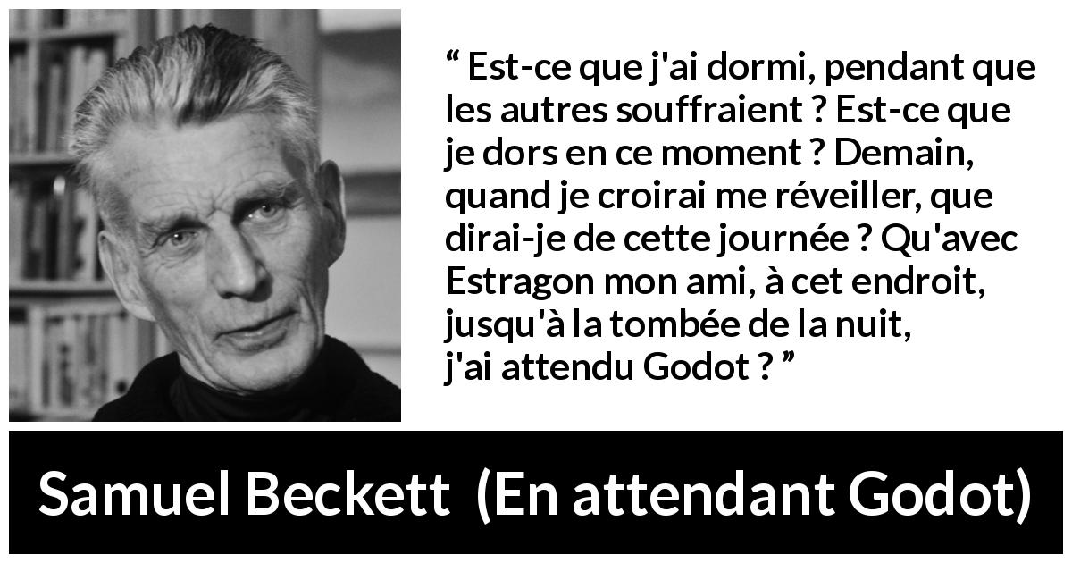 Citation de Samuel Beckett sur la souffrance tirée d'En attendant Godot - Est-ce que j'ai dormi, pendant que les autres souffraient ? Est-ce que je dors en ce moment ? Demain, quand je croirai me réveiller, que dirai-je de cette journée ? Qu'avec Estragon mon ami, à cet endroit, jusqu'à la tombée de la nuit, j'ai attendu Godot ?