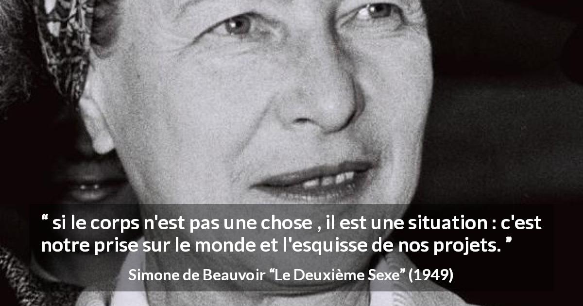 Citation de Simone de Beauvoir sur les corps tirée du Deuxième Sexe - si le corps n'est pas une chose , il est une situation : c'est notre prise sur le monde et l'esquisse de nos projets.
